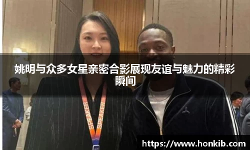 姚明与众多女星亲密合影展现友谊与魅力的精彩瞬间